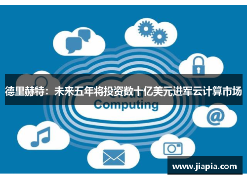 德里赫特：未来五年将投资数十亿美元进军云计算市场
