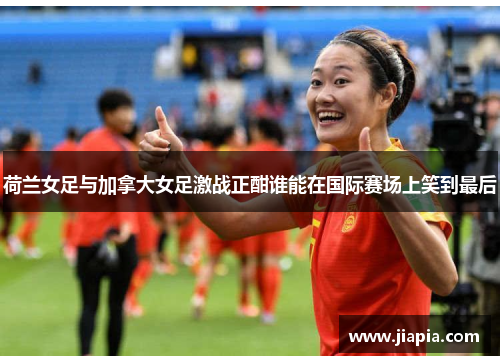 荷兰女足与加拿大女足激战正酣谁能在国际赛场上笑到最后