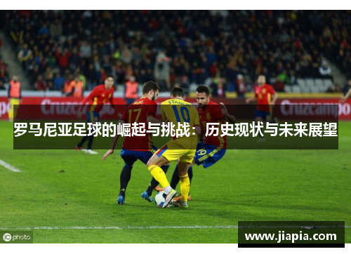 罗马尼亚足球的崛起与挑战：历史现状与未来展望